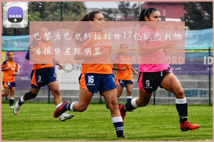 巴黎为巴尔科拉标价17亿欧元利物浦报价差距明显