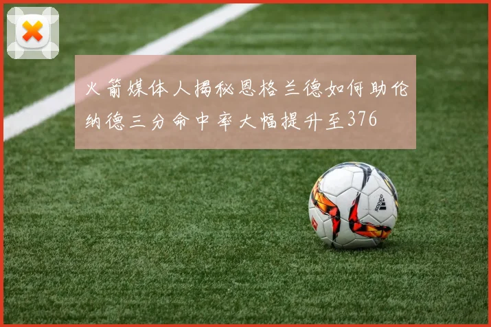 火箭媒体人揭秘恩格兰德如何助伦纳德三分命中率大幅提升至376