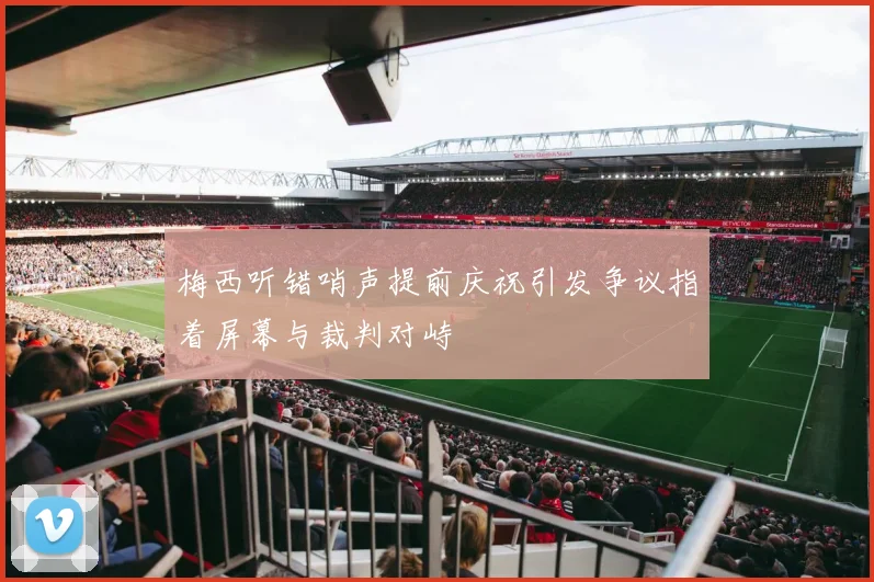 梅西听错哨声提前庆祝引发争议指着屏幕与裁判对峙