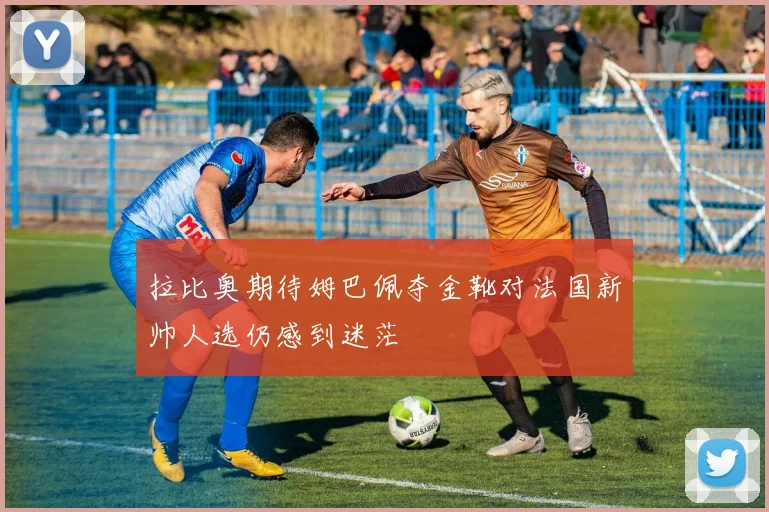 拉比奥期待姆巴佩夺金靴对法国新帅人选仍感到迷茫