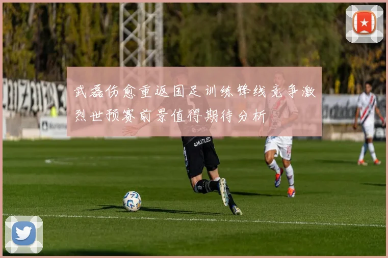武磊伤愈重返国足训练锋线竞争激烈世预赛前景值得期待分析